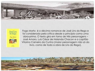 Fogo Morto é o décimo romance de José Lins do Rego e
foi considerado pela crítica desde o princípio como uma
obra-prima. O texto gira em torno de três personagens –
José Amaro, Luís César de Holanda Chacon e o capitão
Vitorino Carneiro da Cunha (maior personagem não só do
livro, como de toda a obra de Lins do Rego).
 