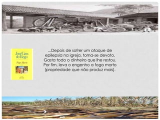 ...Depois de sofrer um ataque de
epilepsia na igreja, torna-se devoto.
Gasta todo o dinheiro que lhe restou.
Por fim, leva o engenho a fogo morto
(propriedade que não produz mais).
 