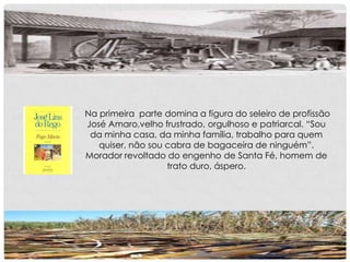 Na primeira parte domina a figura do seleiro de profissão
José Amaro,velho frustrado, orgulhoso e patriarcal. “Sou
da minha casa, da minha família, trabalho para quem
quiser, não sou cabra de bagaceira de ninguém”.
Morador revoltado do engenho de Santa Fé, homem de
trato duro, áspero.
 