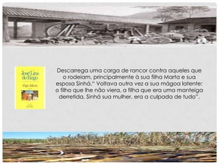 Descarrega uma carga de rancor contra aqueles que
o rodeiam, principalmente à sua filha Marta e sua
esposa Sinhá.“ Voltava outra vez a sua mágoa latente:
o filho que lhe não viera, a filha que era uma manteiga
derretida. Sinhá sua mulher, era a culpada de tudo”.
 