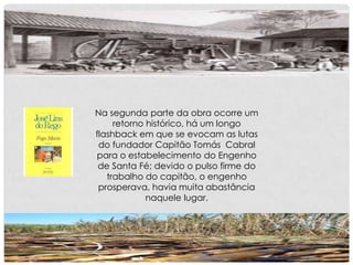 Na segunda parte da obra ocorre um
retorno histórico, há um longo
flashback em que se evocam as lutas
do fundador Capitão Tomás Cabral
para o estabelecimento do Engenho
de Santa Fé; devido o pulso firme do
trabalho do capitão, o engenho
prosperava, havia muita abastância
naquele lugar.
 