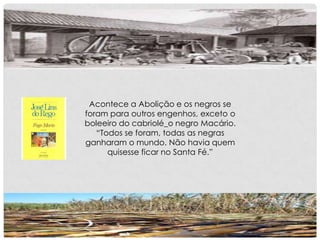 Acontece a Abolição e os negros se
foram para outros engenhos, exceto o
boleeiro do cabriolé_o negro Macário.
“Todos se foram, todas as negras
ganharam o mundo. Não havia quem
quisesse ficar no Santa Fé.”
 