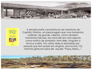 A terceira parte concentra-se nas aventuras do
Capitão Vitorino, um personagem que vive momentos
sublimes, de grande valentia, como também
momentos ridículos. No início ele era visto apenas
como motivo de zombaria, riam dele, ninguém o
levava a sério. Por várias vezes é abordado por
pessoas que tem prazer em xingá-lo, provocá-lo.“Os
meninos gritavam para ele aquele “Papa_Rabo,,,”.
 