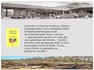 Contudo, no final do romance, Vitorino
é apresentado como verdadeiro herói.
Gradativamente passa a ser
reconhecido pelos que o cercam.
“…pela primeira vez em sua vida, ela
via a grandeza de Vitorino…”(p.252).
Se torna o elo de ligação entre os ricos
e os pobres, fracos e fortes. “À sua
casa vinham os grandes e os
pequenos da terra.”
 