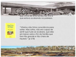 Por ser um sonhador, não percebia
que vinha de uma família tão rica e
que estava acabando na pobreza.
“Vitorino não tinha consciência para
sofrer. Não sofria, não era capaz de
sentir que tudo se acabara, que eles
em breve veria o fim da família que
fora tão grande e tão cheia de
riqueza.” (p 218)
 