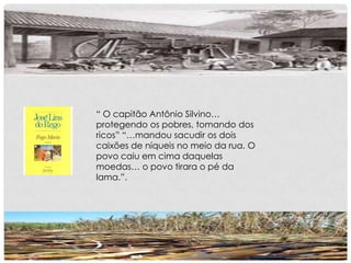 “ O capitão Antônio Silvino…
protegendo os pobres, tomando dos
ricos” “…mandou sacudir os dois
caixões de níqueis no meio da rua. O
povo caiu em cima daquelas
moedas… o povo tirara o pé da
lama.”.
 