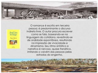 O romance é escrito em terceira
pessoa; é predominante o discurso
indireto livre. O autor procura escrever
como se fala, baseando-se na
linguagem do cotidiano, revestindo-se
de oralidade espontânea, resultando
na impressão de vivacidade e
dinamismo. Seu ritmo sintático e
narrativo é nervoso, quase frenético,
imitando o vaivém das pessoas pelas
estradas do engenho.
 