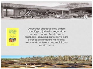 O narrador obedece uma ordem
cronológica (primeira, segunda e
terceira, partes). Sendo que o
flashback ( segunda parte) serve para
situar os personagens na história,
retomando os temas do princípio, na
terceira parte.
 