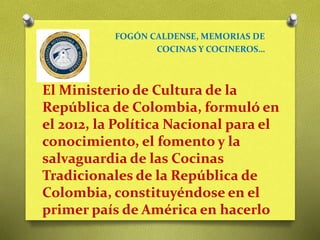 O FOGÓN CALDENSE, MEMORIAS DE
COCINAS Y COCINEROS…
El Ministerio de Cultura de la
República de Colombia, formuló en
el 2012, la Política Nacional para el
conocimiento, el fomento y la
salvaguardia de las Cocinas
Tradicionales de la República de
Colombia, constituyéndose en el
primer país de América en hacerlo
 