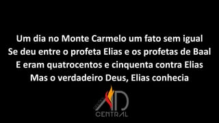 Um dia no Monte Carmelo um fato sem igual
Se deu entre o profeta Elias e os profetas de Baal
E eram quatrocentos e cinquenta contra Elias
Mas o verdadeiro Deus, Elias conhecia
 