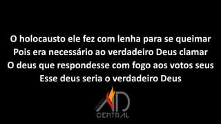 O holocausto ele fez com lenha para se queimar
Pois era necessário ao verdadeiro Deus clamar
O deus que respondesse com fogo aos votos seus
Esse deus seria o verdadeiro Deus
 