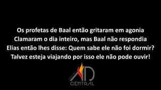 Os profetas de Baal então gritaram em agonia
Clamaram o dia inteiro, mas Baal não respondia
Elias então lhes disse: Quem sabe ele não foi dormir?
Talvez esteja viajando por isso ele não pode ouvir!
 