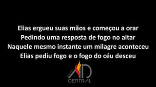 Elias ergueu suas mãos e começou a orar
Pedindo uma resposta de fogo no altar
Naquele mesmo instante um milagre aconteceu
Elias pediu fogo e o fogo do céu desceu
 
