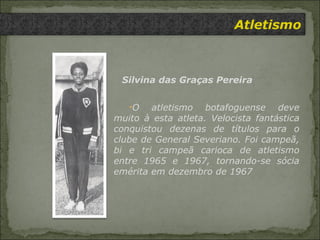 Atletismo Silvina das Graças Pereira O atletismo botafoguense deve muito à esta atleta. Velocista fantástica conquistou dezenas de títulos para o clube de General Severiano. Foi campeã, bi e tri campeã carioca de atletismo entre 1965 e 1967, tornando-se sócia emérita em dezembro de 1967 