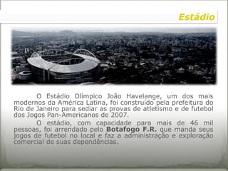 O Estádio Olímpico João Havelange, um dos mais modernos da América Latina, foi construído pela prefeitura do Rio de Janeiro para sediar as provas de atletismo e de futebol dos Jogos Pan-Americanos de 2007.  O estádio, com capacidade para mais de 46 mil pessoas, foi arrendado pelo  Botafogo F.R.   que manda seus jogos de futebol no local e faz a administração e exploração comercial de suas dependências.  Estádio 