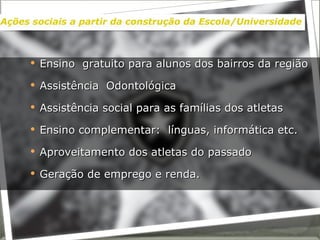 Ensino  gratuito para alunos dos bairros da região  Assistência  Odontológica Assistência social para as famílias dos atletas Ensino complementar:  línguas, informática etc. Aproveitamento dos atletas do passado Geração de emprego e renda. Ações sociais a partir da construção da Escola/Universidade 