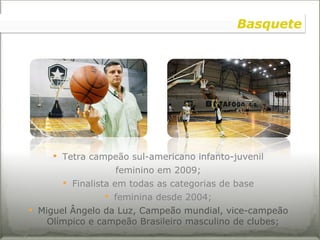 Tetra campeão sul-americano infanto-juvenil feminino em 2009; Finalista em todas as categorias de base feminina desde 2004; Miguel Ângelo da Luz, Campeão mundial, vice-campeão Olímpico e campeão Brasileiro masculino de clubes; Basquete 