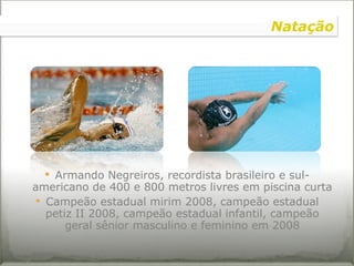 Armando Negreiros, recordista brasileiro e sul-americano de 400 e 800 metros livres em piscina curta Campeão estadual mirim 2008, campeão estadual petiz II 2008, campeão estadual infantil, campeão geral sênior masculino e feminino em 2008 Natação 