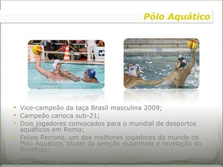 Vice-campeão da taça Brasil masculina 2009; Campeão carioca sub-21; Dois jogadores convocados para o mundial de desportos aquáticos em Roma; Felipe Perrone, um dos melhores jogadores do mundo de Pólo Aquático, titular da seleção espanhola e revelação do Botafogo;   Pólo Aquático 
