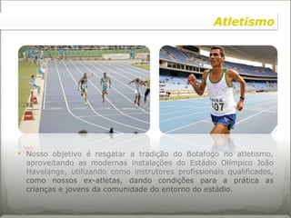 Nosso objetivo é resgatar a tradição do Botafogo no atletismo, aproveitando as modernas instalações do Estádio Olímpico João Havelange, utilizando como instrutores  profissionais qualificados,  como nossos ex-atletas, dando condições para a prática as crianças e jovens da comunidade do entorno do estádio. Atletismo 