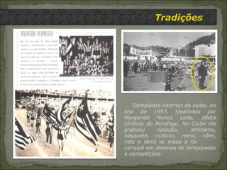 Tradições   Olimpíadas internas do clube, no ano de 1957, idealizada por Margarida Nunes Leite, atleta símbolo do Botafogo. No Clube ela praticou natação, atletismo, basquete, ciclismo, remo, vôlei, vela e tênis  de  mesa e foi  campeã em dezenas de temporadas e competições. 
