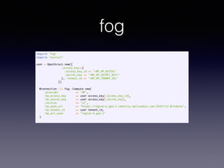 fog
require "fog"	
require "ostruct"	
!
user = OpenStruct.new({	
:access_key=>{	
:access_key_id => "<MY_HP_KEYID>"	
:secret_key => "<MY_HP_SECRET_KEY>"	
}, :tenant_id => "<MY_HP_TENANT_ID>"	
})	
!
@connection ||= Fog::Compute.new(	
:provider => 'HP',	
:hp_access_key => user.access_key[:access_key_id],	
:hp_secret_key => user.access_key[:secret_key],	
:version => "v2",	
:hp_auth_uri => "https://region-a.geo-1.identity.hpcloudsvc.com:35357/v2.0/tokens",	
:hp_tenant_id => user.tenant_id,	
:hp_avl_zone => "region-b.geo-1"	
)	
 