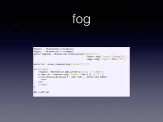 fog
flavors = @connection.list_flavors	
images = @connection.list_images	
server_response = @connection.create_server("my server", 	
flavors.body["flavors"].first["id"],	
images.body["images"].first["id"])	
	
server_id = server_response.body["server"]["id"]	
	
while(true){	
response = @connection.list_servers(:status => "ACTIVE")	
active_ids = response.body["servers"].map { |s| s["id"] }	
unless active_ids.select { |item| item == server_id }.empty?	
break	
end	
sleep(2)	
}	
!
#do stuff now	
 