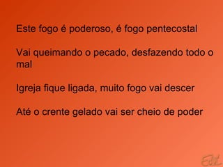 Este fogo é poderoso, é fogo pentecostal Vai queimando o pecado, desfazendo todo o mal Igreja fique ligada, muito fogo vai descer Até o crente gelado vai ser cheio de poder 