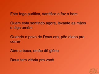 Este fogo purifica, santifica e faz o bem Quem esta sentindo agora, levante as mãos e diga amém Quando o povo de Deus ora, põe diabo pra correr Abre a boca, então dê glória Deus tem vitória pra você 