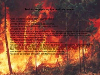 Tenha o seguinte equipamento de reserva:


•   Rádio e lanterna a pilhas, com pilhas de reserva ;
•   Caixa de primeiros socorros ;
•   Comida e bebidas em embalagens de conserva ;
•   Sapatos fortes e isolantes do calor (exemplo: couro) ;
•   Um rádio de pilha ;
•   Para a eventualidade de a sua família poder ficar separada durante um incêndio (quando
    os adultos estão a trabalhar e as crianças na escola) elabore um plano para a reunir.
    Utilize um ponto de contacto entre os seus familiares e amigos. Tenha a certeza que todos
    sabem o seu nome, morada e telefone ;
•   Não faça fogo no interior das florestas ;
•   Não lance foguetes ou fogo de artifício nos espaços rurais ;
•   Nunca deixe que um pequeno foco de incêndio cresça e se transforme num incêndio. Não
    se esqueça que no primeiro minuto qualquer fogo nascente se apaga com um copo de
    água mas cinco minutos depois uma tonelada de água poderá não chegar ;
•   Nunca deixe crianças sozinhas em casa fechadas à chave ;
•   Não deixe as crianças brincarem com fósforos ou isqueiros .
 