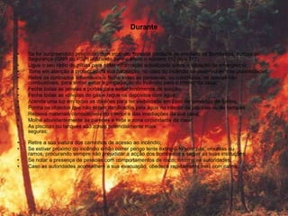 Durante


•   Se for surpreendido pelo início dum incêndio florestal contacte de imediato os Bombeiros, Forças de
    Segurança (GNR ou PSP) utilizando para o efeito o número 112 ou o 117;
•   Ligue o seu rádio de pilhas para obter informação actualizada sobre a situação de emergência;
•   Tome em atenção a protecção da sua habitação, no caso do incêndio se desenvolver nas proximidades;
•   Retire os cortinados inflamáveis e feche todas as persianas, ou coberturas, de janelas não
    combustíveis, para tentar evitar a propagação do incêndio para o interior da casa;
•   Feche todas as janelas e portas para evitar fenómenos de sucção;
•   Feche todas as válvulas do gás e regue os depósitos com água;
•   Acenda uma luz em todas as divisões para ter visibilidade em caso de presença de fumos;
•   Ponha os objectos que não sejam danificados pela água no interior de piscinas ou de tanques;
•   Remova materiais combustíveis do interior e das imediações da sua casa;
•   Molhe abundantemente as paredes e toda a zona circundante da casa;
•   As piscinas ou tanques são zonas potencialmente mais
    seguras;

•   Retire a sua viatura dos caminhos de acesso ao incêndio;
•   Se estiver próximo do incêndio e não correr perigo tente extingui-lo com pás, enxadas ou
    ramos, procurando sempre não prejudicar a acção dos bombeiros e seguir as suas instruções;
•   Se notar a presença de pessoas com comportamentos de risco, informe as autoridades;
•   Caso as autoridades aconselhem a sua evacuação, obedeça rapidamente mas com calma;
 