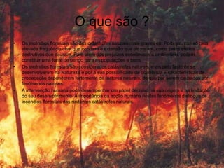 O que são ?
•   Os incêndios florestais são das catástrofes naturais mais graves em Portugal, não só pela
    elevada frequência com que ocorrem e extensão que alcançam, como pelos efeitos
    destrutivos que causam. Para além dos prejuízos económicos e ambientais, podem
    constituir uma fonte de perigo para as populações e bens.
•   Os incêndios florestais são considerados catástrofes naturais, mais pelo facto de se
    desenvolverem na Natureza e por a sua possibilidade de ocorrência e características de
    propagação dependerem fortemente de factores naturais, do que por serem causados por
    fenómenos naturais.
•   A intervenção humana pode desempenhar um papel decisivo na sua origem e na limitação
    do seu desenvolvimento. A importância da acção humana nestes fenómenos distingue os
    incêndios florestais das restantes catástrofes naturais.
 