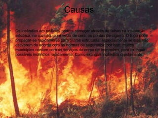 Causas

•   Os incêndios em edifícios podem começar através de falhas na instalação
    eléctrica, na cozinha, com velas de cera, ou pontas de cigarro. O fogo pode
    propagar-se rapidamente para outras estruturas, especialmente se elas não
    estiverem de acordo com as normas de segurança; por isso, muitos
    municípios contam com os serviços do corpo de bombeiros, para extinguir
    possíveis incêndios rapidamente. Como extinguir incêndios rapidamente
 