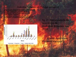 Incêndios Florestais em Portugal continental
A distribuição temporal dos incêndios florestais em
Portugal Continental é marcadamente
sazonal, verificando-se o maior número de
ocorrências e de área ardida nos meses de
Julho, Agosto e Setembro.
A área ardida nos meses de Inverno não é muito
significativa, comparativamente ao resto do ano.

                                                      • fig. 2 - Sazonalidade da
                                                        ocorrência de
                                                        incêndios florestais, em
                                                        2009.


                                                            (Fonte: Autoridade
                                                        Florestal Nacional )
 