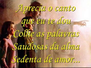 Aprecia o canto
que eu te dou
Colhe as palavras
Saudosas da alma
Sedenta de amor...