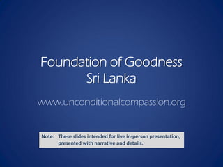 Foundation of Goodness
      Sri Lanka
www.unconditionalcompassion.org


Note: These slides intended for live in-person presentation,
      presented with narrative and details.
 