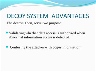 DECOY SYSTEM ADVANTAGES
The decoys, then, serve two purpose
Validating whether data access is authorized when
abnormal information access is detected.
 Confusing the attacker with bogus information
 