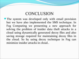 CONCLUSION
The system was developed only with email provision
but we have also implemented the SMS technique. In
Fog Computing we presenting a new approach for
solving the problem of insider data theft attacks in a
cloud using dynamically generated decoy files and also
saving storage required for maintaining decoy files in
the cloud. So by using decoy technique in Fog can
minimize insider attacks in cloud..
 