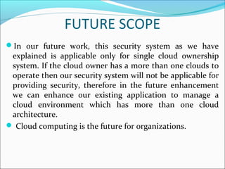 FUTURE SCOPE
In our future work, this security system as we have
explained is applicable only for single cloud ownership
system. If the cloud owner has a more than one clouds to
operate then our security system will not be applicable for
providing security, therefore in the future enhancement
we can enhance our existing application to manage a
cloud environment which has more than one cloud
architecture.
 Cloud computing is the future for organizations.
 