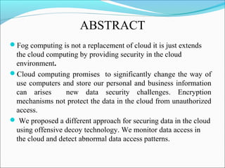 ABSTRACT
Fog computing is not a replacement of cloud it is just extends
the cloud computing by providing security in the cloud
environment.
Cloud computing promises to significantly change the way of
use computers and store our personal and business information
can arises new data security challenges. Encryption
mechanisms not protect the data in the cloud from unauthorized
access.
 We proposed a different approach for securing data in the cloud
using offensive decoy technology. We monitor data access in
the cloud and detect abnormal data access patterns.
 