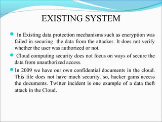 EXISTING SYSTEM
 In Existing data protection mechanisms such as encryption was
failed in securing the data from the attacker. It does not verify
whether the user was authorized or not.
 Cloud computing security does not focus on ways of secure the
data from unauthorized access.
In 2009 we have our own confidential documents in the cloud.
This file does not have much security. so, hacker gains access
the documents. Twitter incident is one example of a data theft
attack in the Cloud.
 