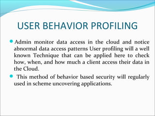 USER BEHAVIOR PROFILING
Admin monitor data access in the cloud and notice
abnormal data access patterns User profiling will a well
known Technique that can be applied here to check
how, when, and how much a client access their data in
the Cloud.
 This method of behavior based security will regularly
used in scheme uncovering applications.
 