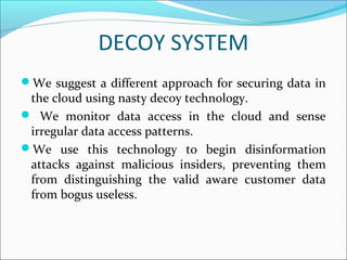 DECOY SYSTEM
We suggest a different approach for securing data in
the cloud using nasty decoy technology.
 We monitor data access in the cloud and sense
irregular data access patterns.
We use this technology to begin disinformation
attacks against malicious insiders, preventing them
from distinguishing the valid aware customer data
from bogus useless.
 