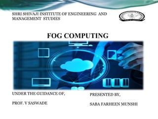 FOG COMPUTING
PRESENTED BY,
SABA FARHEEN MUNSHI
UNDER THE GUIDANCE OF,
PROF. V SASWADE
SHRI SHIVAJI INSTITUTE OF ENGINEERING AND
MANAGEMENT STUDIES
 