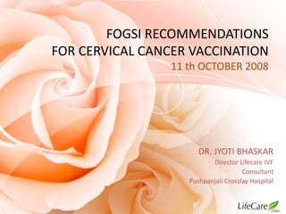 FOGSI RECOMMENDATIONS
FOR CERVICAL CANCER VACCINATION
11 th OCTOBER 2008

DR. JYOTI BHASKAR
Director Lifecare IVF
Consultant
Pushpanjali Crosslay Hospital

 