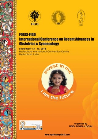 www.fogsifigohyd2013.com
FOGSI-FIGO
International Conference on Recent Advances in
Obstetrics & Gynaecology
September 13 - 15, 2013
Hyderabad International Convention Centre
Hyderabad, India
Organized by
FIGO, FOGSI & OGSH
www.fogsifigohyd2013.com
 