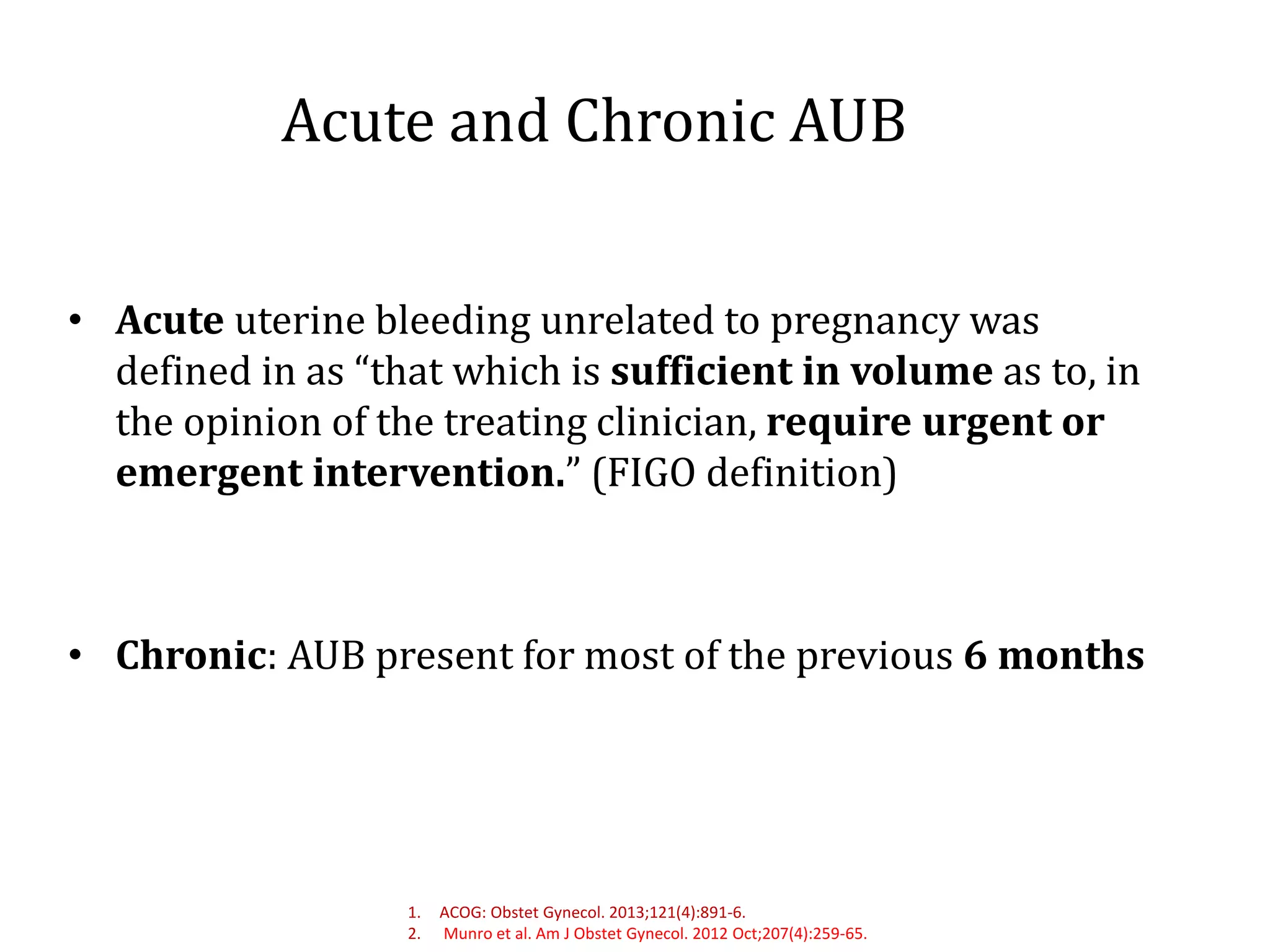 Acute and Chronic AUB
• Acute uterine bleeding unrelated to pregnancy was
defined in as “that which is sufficient in volume as to, in
the opinion of the treating clinician, require urgent or
emergent intervention.” (FIGO definition)
• Chronic: AUB present for most of the previous 6 months
1. ACOG: Obstet Gynecol. 2013;121(4):891-6.
2. Munro et al. Am J Obstet Gynecol. 2012 Oct;207(4):259-65.
 
