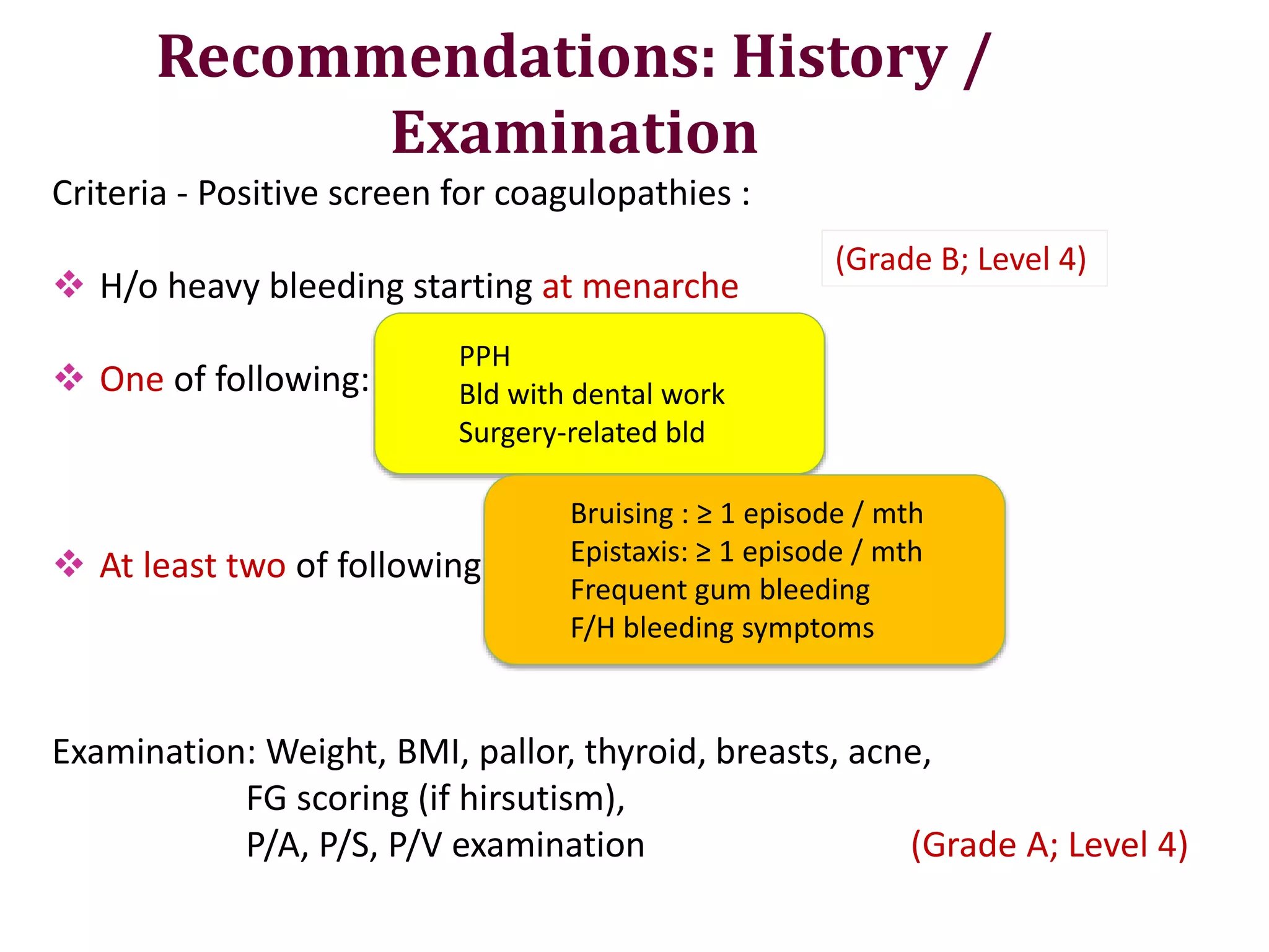 Recommendations: History /
Examination
Criteria - Positive screen for coagulopathies :
 H/o heavy bleeding starting at menarche
 One of following:
 At least two of following:
Examination: Weight, BMI, pallor, thyroid, breasts, acne,
FG scoring (if hirsutism),
P/A, P/S, P/V examination (Grade A; Level 4)
PPH
Bld with dental work
Surgery-related bld
Bruising : ≥ 1 episode / mth
Epistaxis: ≥ 1 episode / mth
Frequent gum bleeding
F/H bleeding symptoms
(Grade B; Level 4)
 