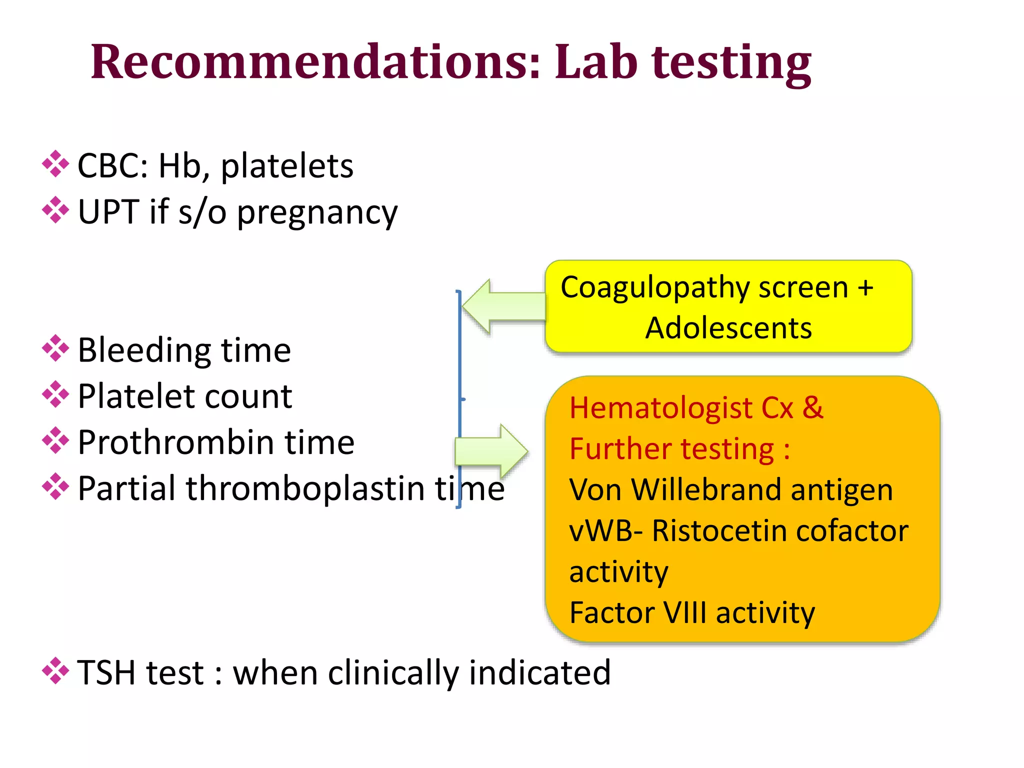 Recommendations: Lab testing
CBC: Hb, platelets
UPT if s/o pregnancy
Bleeding time
Platelet count
Prothrombin time
Partial thromboplastin time
TSH test : when clinically indicated
Coagulopathy screen +
Adolescents
Hematologist Cx &
Further testing :
Von Willebrand antigen
vWB- Ristocetin cofactor
activity
Factor VIII activity
 