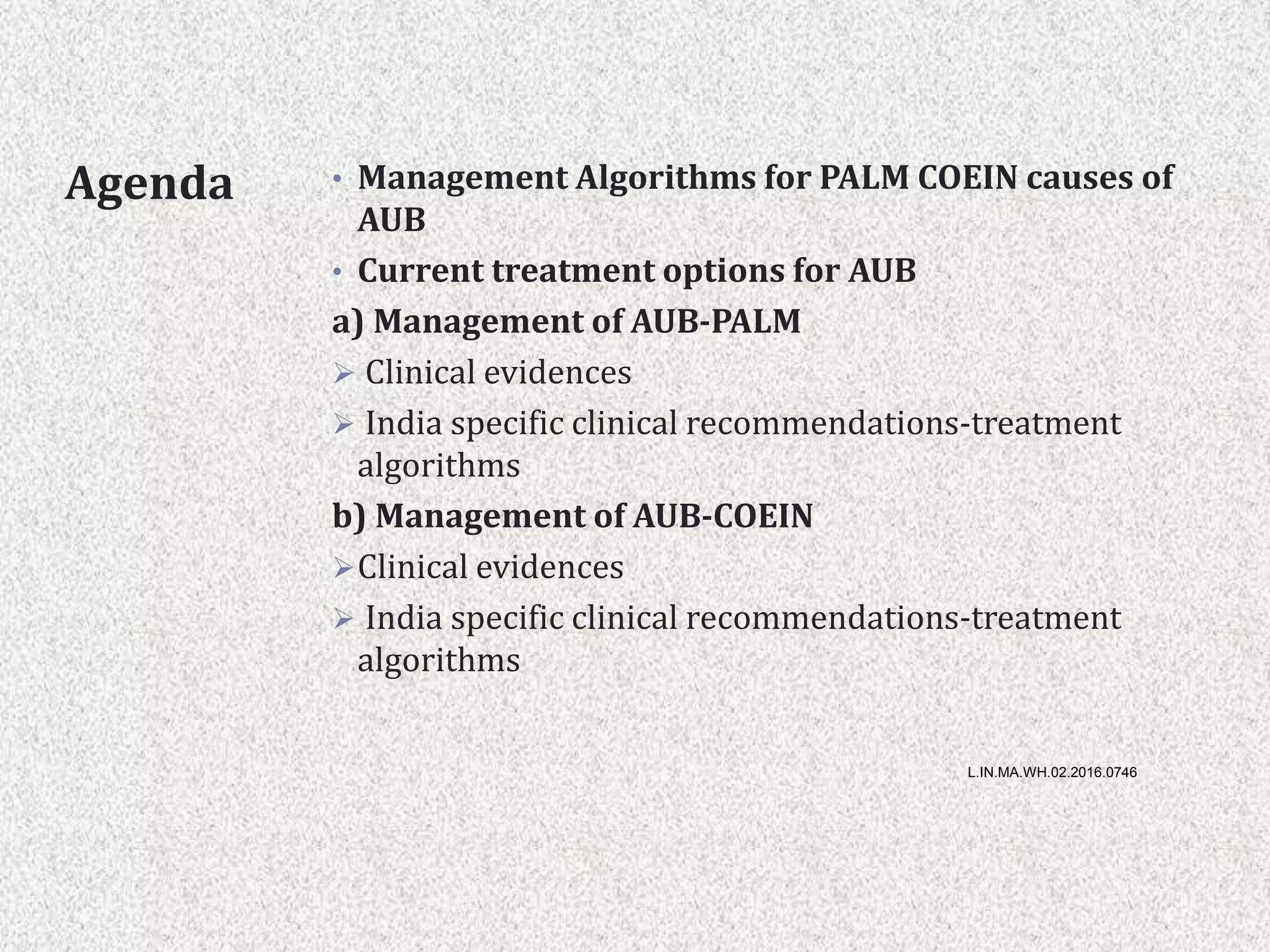 Agenda • Management Algorithms for PALM COEIN causes of
AUB
• Current treatment options for AUB
a) Management of AUB-PALM
 Clinical evidences
 India specific clinical recommendations-treatment
algorithms
b) Management of AUB-COEIN
Clinical evidences
 India specific clinical recommendations-treatment
algorithms
L.IN.MA.WH.02.2016.0746
 